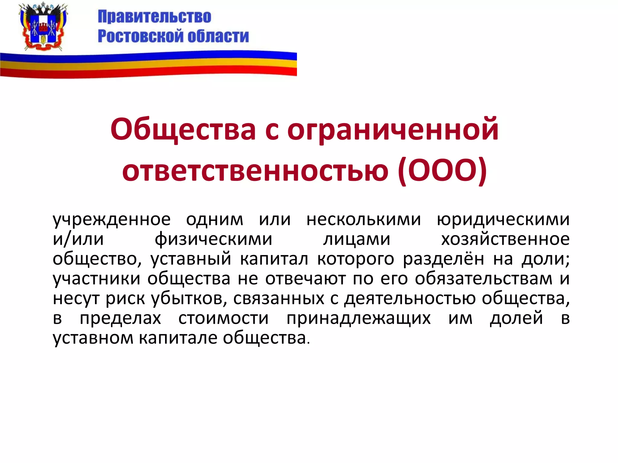 Общества с ограниченной
ответственностью (ООО)
учрежденное одним или несколькими юридическими
и/или физическими лицами хозяйственное
общество, уставный капитал которого разделён на доли;
участники общества не отвечают по его обязательствам и
несут риск убытков, связанных с деятельностью общества,
в пределах стоимости принадлежащих им долей в
уставном капитале общества.
 