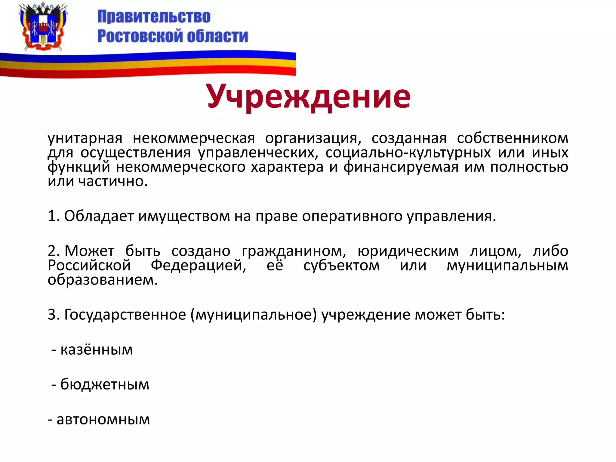 Учреждение
унитарная некоммерческая организация, созданная собственником
для осуществления управленческих, социально-культурных или иных
функций некоммерческого характера и финансируемая им полностью
или частично.
1. Обладает имуществом на праве оперативного управления.
2. Может быть создано гражданином, юридическим лицом, либо
Российской Федерацией, её субъектом или муниципальным
образованием.
3. Государственное (муниципальное) учреждение может быть:
- казённым
- бюджетным
- автономным
 