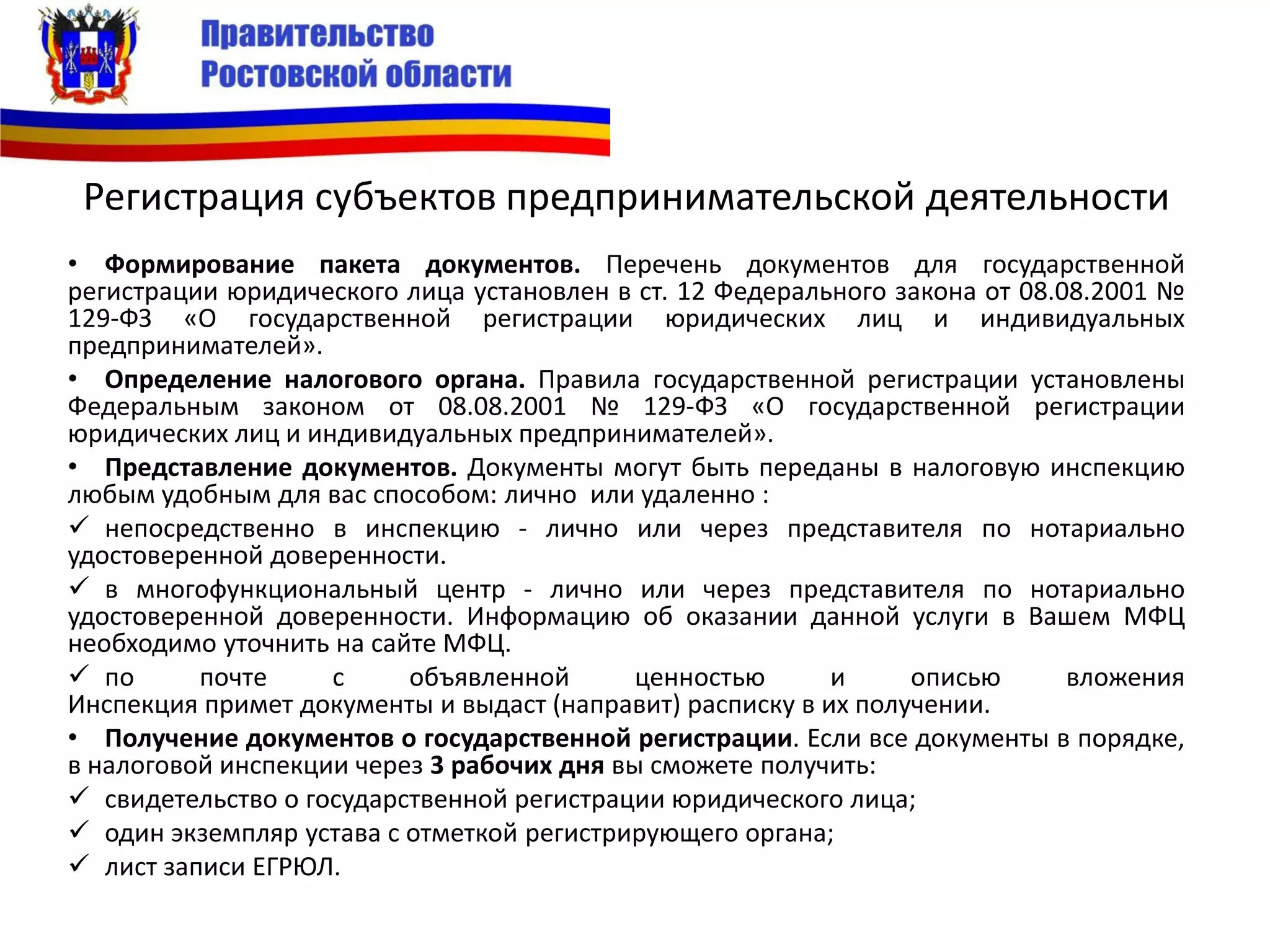 Регистрация субъектов предпринимательской деятельности
• Формирование пакета документов. Перечень документов для государственной
регистрации юридического лица установлен в ст. 12 Федерального закона от 08.08.2001 №
129-ФЗ «О государственной регистрации юридических лиц и индивидуальных
предпринимателей».
• Определение налогового органа. Правила государственной регистрации установлены
Федеральным законом от 08.08.2001 № 129-ФЗ «О государственной регистрации
юридических лиц и индивидуальных предпринимателей».
• Представление документов. Документы могут быть переданы в налоговую инспекцию
любым удобным для вас способом: лично или удаленно :
 непосредственно в инспекцию - лично или через представителя по нотариально
удостоверенной доверенности.
 в многофункциональный центр - лично или через представителя по нотариально
удостоверенной доверенности. Информацию об оказании данной услуги в Вашем МФЦ
необходимо уточнить на сайте МФЦ.
 по почте с объявленной ценностью и описью вложения
Инспекция примет документы и выдаст (направит) расписку в их получении.
• Получение документов о государственной регистрации. Если все документы в порядке,
в налоговой инспекции через 3 рабочих дня вы сможете получить:
 свидетельство о государственной регистрации юридического лица;
 один экземпляр устава с отметкой регистрирующего органа;
 лист записи ЕГРЮЛ.
 