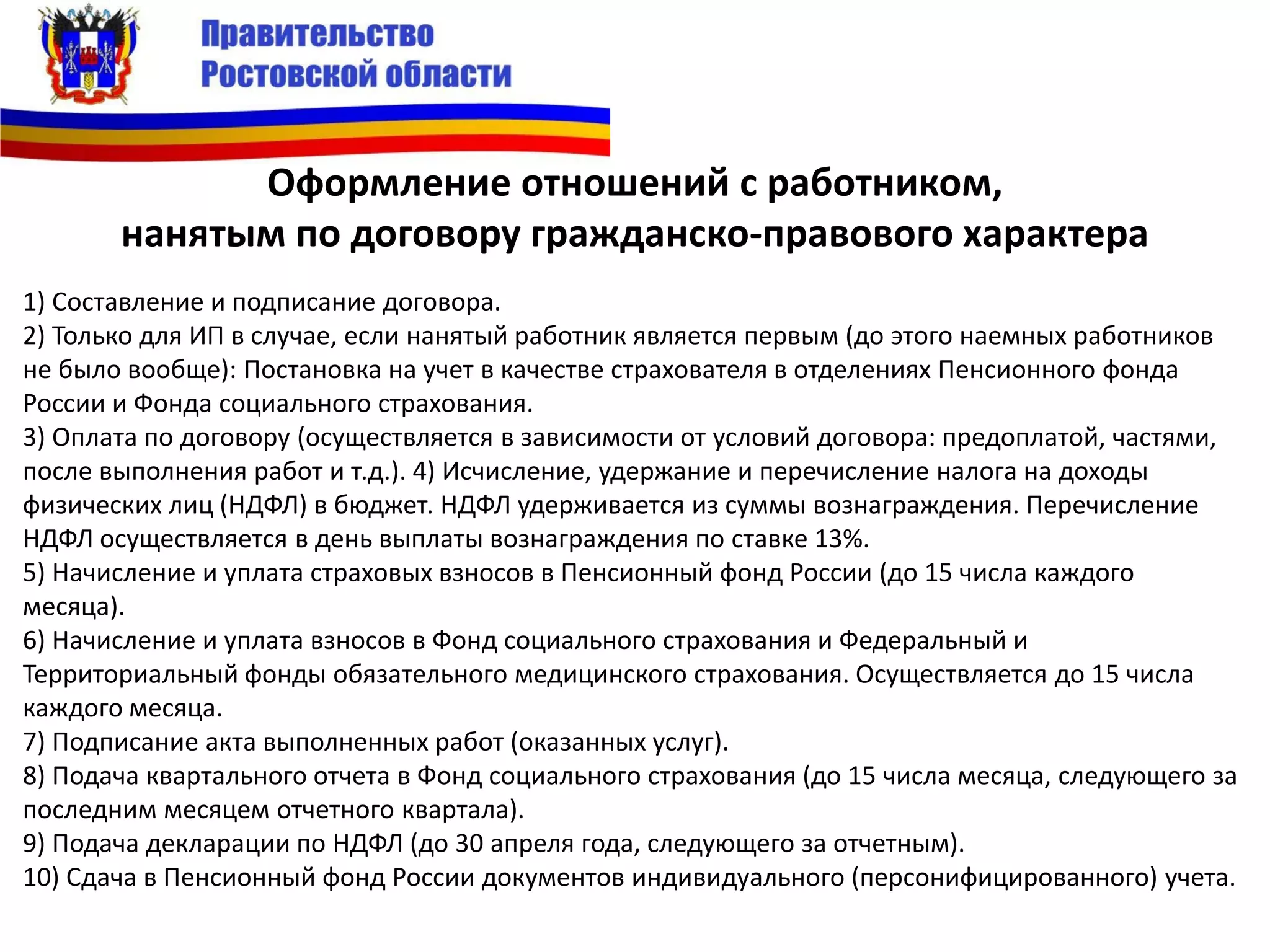 Оформление отношений с работником,
нанятым по договору гражданско-правового характера
1) Составление и подписание договора.
2) Только для ИП в случае, если нанятый работник является первым (до этого наемных работников
не было вообще): Постановка на учет в качестве страхователя в отделениях Пенсионного фонда
России и Фонда социального страхования.
3) Оплата по договору (осуществляется в зависимости от условий договора: предоплатой, частями,
после выполнения работ и т.д.). 4) Исчисление, удержание и перечисление налога на доходы
физических лиц (НДФЛ) в бюджет. НДФЛ удерживается из суммы вознаграждения. Перечисление
НДФЛ осуществляется в день выплаты вознаграждения по ставке 13%.
5) Начисление и уплата страховых взносов в Пенсионный фонд России (до 15 числа каждого
месяца).
6) Начисление и уплата взносов в Фонд социального страхования и Федеральный и
Территориальный фонды обязательного медицинского страхования. Осуществляется до 15 числа
каждого месяца.
7) Подписание акта выполненных работ (оказанных услуг).
8) Подача квартального отчета в Фонд социального страхования (до 15 числа месяца, следующего за
последним месяцем отчетного квартала).
9) Подача декларации по НДФЛ (до 30 апреля года, следующего за отчетным).
10) Сдача в Пенсионный фонд России документов индивидуального (персонифицированного) учета.
 