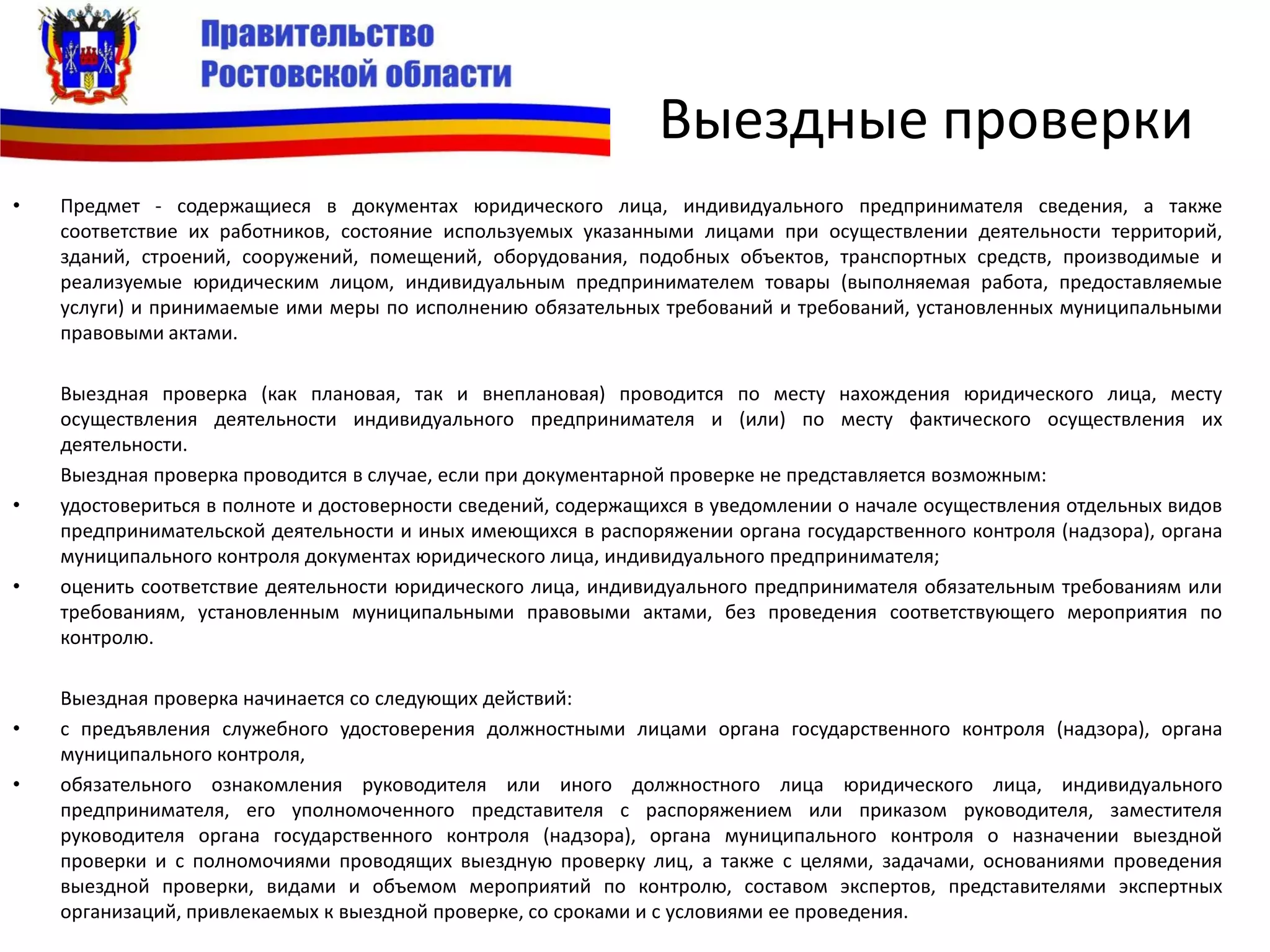 Выездные проверки
• Предмет - содержащиеся в документах юридического лица, индивидуального предпринимателя сведения, а также
соответствие их работников, состояние используемых указанными лицами при осуществлении деятельности территорий,
зданий, строений, сооружений, помещений, оборудования, подобных объектов, транспортных средств, производимые и
реализуемые юридическим лицом, индивидуальным предпринимателем товары (выполняемая работа, предоставляемые
услуги) и принимаемые ими меры по исполнению обязательных требований и требований, установленных муниципальными
правовыми актами.
Выездная проверка (как плановая, так и внеплановая) проводится по месту нахождения юридического лица, месту
осуществления деятельности индивидуального предпринимателя и (или) по месту фактического осуществления их
деятельности.
Выездная проверка проводится в случае, если при документарной проверке не представляется возможным:
• удостовериться в полноте и достоверности сведений, содержащихся в уведомлении о начале осуществления отдельных видов
предпринимательской деятельности и иных имеющихся в распоряжении органа государственного контроля (надзора), органа
муниципального контроля документах юридического лица, индивидуального предпринимателя;
• оценить соответствие деятельности юридического лица, индивидуального предпринимателя обязательным требованиям или
требованиям, установленным муниципальными правовыми актами, без проведения соответствующего мероприятия по
контролю.
Выездная проверка начинается со следующих действий:
• с предъявления служебного удостоверения должностными лицами органа государственного контроля (надзора), органа
муниципального контроля,
• обязательного ознакомления руководителя или иного должностного лица юридического лица, индивидуального
предпринимателя, его уполномоченного представителя с распоряжением или приказом руководителя, заместителя
руководителя органа государственного контроля (надзора), органа муниципального контроля о назначении выездной
проверки и с полномочиями проводящих выездную проверку лиц, а также с целями, задачами, основаниями проведения
выездной проверки, видами и объемом мероприятий по контролю, составом экспертов, представителями экспертных
организаций, привлекаемых к выездной проверке, со сроками и с условиями ее проведения.
 