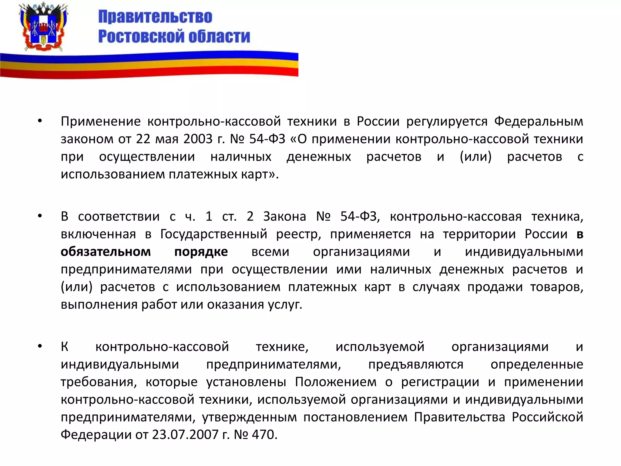 • Применение контрольно-кассовой техники в России регулируется Федеральным
законом от 22 мая 2003 г. № 54-ФЗ «О применении контрольно-кассовой техники
при осуществлении наличных денежных расчетов и (или) расчетов с
использованием платежных карт».
• В соответствии с ч. 1 ст. 2 Закона № 54-ФЗ, контрольно-кассовая техника,
включенная в Государственный реестр, применяется на территории России в
обязательном порядке всеми организациями и индивидуальными
предпринимателями при осуществлении ими наличных денежных расчетов и
(или) расчетов с использованием платежных карт в случаях продажи товаров,
выполнения работ или оказания услуг.
• К контрольно-кассовой технике, используемой организациями и
индивидуальными предпринимателями, предъявляются определенные
требования, которые установлены Положением о регистрации и применении
контрольно-кассовой техники, используемой организациями и индивидуальными
предпринимателями, утвержденным постановлением Правительства Российской
Федерации от 23.07.2007 г. № 470.
 