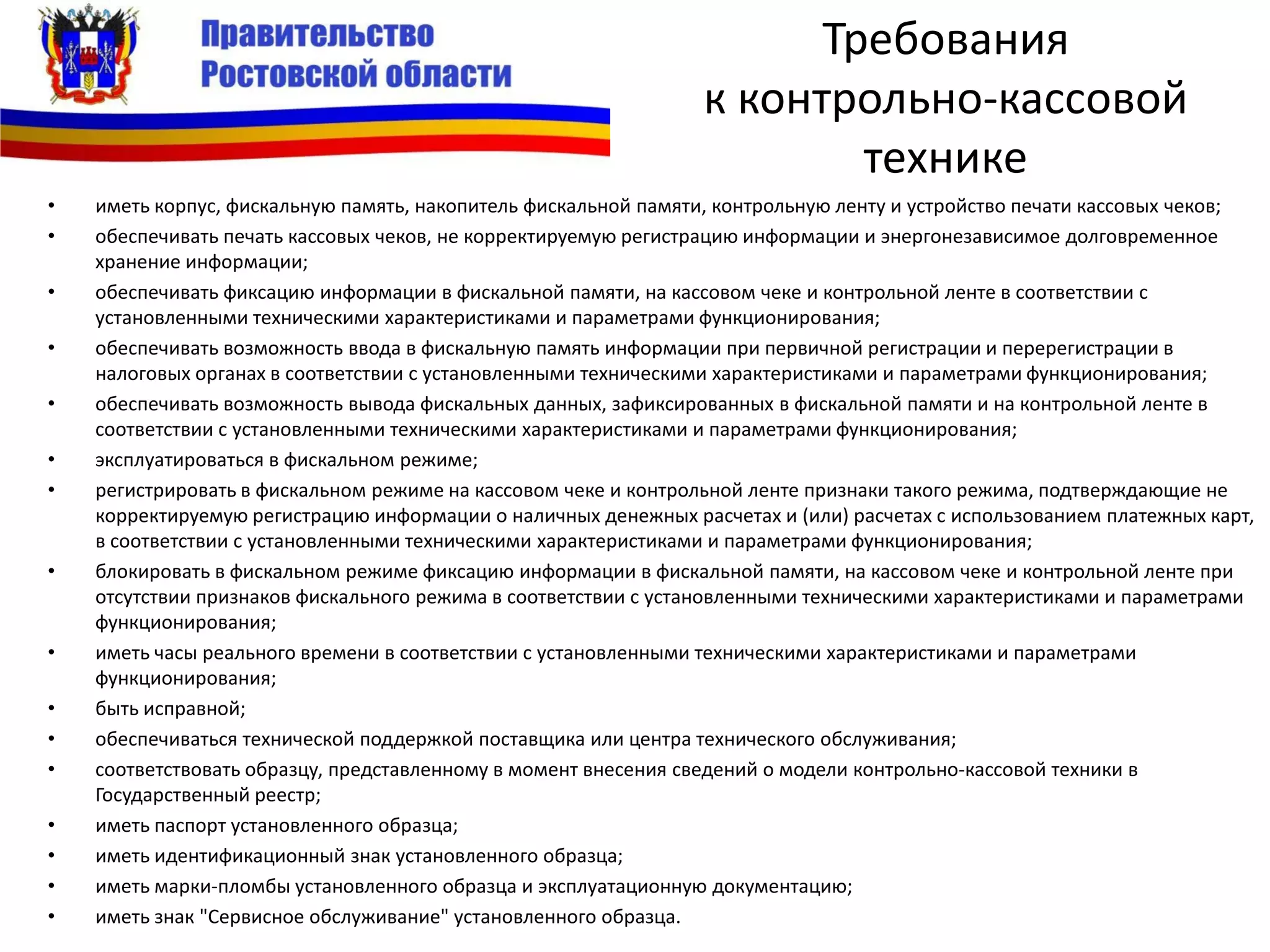Требования
к контрольно-кассовой
технике
• иметь корпус, фискальную память, накопитель фискальной памяти, контрольную ленту и устройство печати кассовых чеков;
• обеспечивать печать кассовых чеков, не корректируемую регистрацию информации и энергонезависимое долговременное
хранение информации;
• обеспечивать фиксацию информации в фискальной памяти, на кассовом чеке и контрольной ленте в соответствии с
установленными техническими характеристиками и параметрами функционирования;
• обеспечивать возможность ввода в фискальную память информации при первичной регистрации и перерегистрации в
налоговых органах в соответствии с установленными техническими характеристиками и параметрами функционирования;
• обеспечивать возможность вывода фискальных данных, зафиксированных в фискальной памяти и на контрольной ленте в
соответствии с установленными техническими характеристиками и параметрами функционирования;
• эксплуатироваться в фискальном режиме;
• регистрировать в фискальном режиме на кассовом чеке и контрольной ленте признаки такого режима, подтверждающие не
корректируемую регистрацию информации о наличных денежных расчетах и (или) расчетах с использованием платежных карт,
в соответствии с установленными техническими характеристиками и параметрами функционирования;
• блокировать в фискальном режиме фиксацию информации в фискальной памяти, на кассовом чеке и контрольной ленте при
отсутствии признаков фискального режима в соответствии с установленными техническими характеристиками и параметрами
функционирования;
• иметь часы реального времени в соответствии с установленными техническими характеристиками и параметрами
функционирования;
• быть исправной;
• обеспечиваться технической поддержкой поставщика или центра технического обслуживания;
• соответствовать образцу, представленному в момент внесения сведений о модели контрольно-кассовой техники в
Государственный реестр;
• иметь паспорт установленного образца;
• иметь идентификационный знак установленного образца;
• иметь марки-пломбы установленного образца и эксплуатационную документацию;
• иметь знак "Сервисное обслуживание" установленного образца.
 