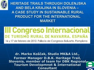 HERITAGE TRAILS THROUGH DOLENJSKA AND BELA KRAJINA IN SLOVENIA –  A CASE STUDY IN SUSTAINABLE RURAL PRODUCT FOR THE INTERNATIONAL MARKET dr. Marko Koščak, Studio MK&A Ltd., Former Manager D.B.K. Heritage Trail, Slovenia, member of team for DBK Regional Tourism Developmnet & International Consultant 