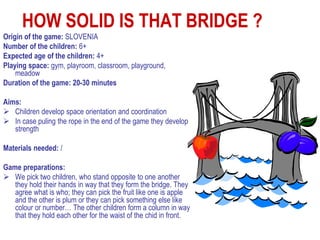 HOW SOLID IS THAT BRIDGE ?
Origin of the game: SLOVENIA
Number of the children: 6+
Expected age of the children: 4+
Playing space: gym, playroom, classroom, playground,
    meadow
Duration of the game: 20-30 minutes

Aims:
 Children develop space orientation and coordination
 In case puling the rope in the end of the game they develop
   strength

Materials needed: /

Game preparations:
 We pick two children, who stand opposite to one another
   they hold their hands in way that they form the bridge. They
   agree what is who; they can pick the fruit like one is apple
   and the other is plum or they can pick something else like
   colour or number… The other children form a column in way
   that they hold each other for the waist of the chid in front.
 