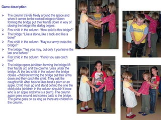 Game description:

 The column travels freely around the space and
  when it comes to the closed bridge (children
  forming the bridge put their hands down in way of
  closing the bridge) the dialog begins:
 First child in the column: “How solid is this bridge?”
 The bridge: “Like a stone, like a rock and like a
  bone!”
 First child in the column: “May our army cross the
  bridge?”
 The bridge: “Yes you may, but only if you leave the
  last one behind.”
 First child in the column: “If only you can catch
  him!”
 The bridge opens (children forming the bridge lift
  their hands up) and the column runes under the
  bridge. At the last child in the column the bridge
  closes –children forming the bridge put their arms
  down and they catch the child. They ask the
  caught child what he/she likes best a plum or an
  apple. Child must go and stand behind the one the
  child picks (children in the column shouldn’t know
  who is an apple and who is a plum). The column
  again goes around and comes back to the bridge.
  The game goes on as long as there are children in
  the column.
 