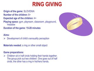 RING GIVING
Origin of the game: SLOVENIA
Number of the children: 6+
Expected age of the children: 4+
Playing space: gym, playroom, classroom, playground,
   meadow
Duration of the game: 15-20 minutes

Aims:
 Development of child’s sensuality perception

Materials needed: a ring or other small object

Game preparations:
 Children sit in half circle holding their hands together.
  The group pick out two children. One goes out of half
  circle, the other has a ring in his/hers hands.
 