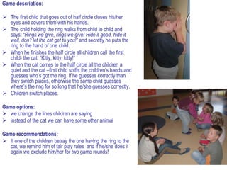 Game description:

 The first child that goes out of half circle closes his/her
  eyes and covers them with his hands.
 The child holding the ring walks from child to child and
  says: “Rings we give, rings we give! Hide it good, hide it
  well, don’t let the cat get to you!” and secretly he puts the
  ring to the hand of one child.
 When he finishes the half circle all children call the first
  child- the cat: “Kitty, kitty, kitty!”
 When the cat comes to the half circle all the children a
  quiet and the cat –first child sniffs the children’s hands and
  guesses who’s got the ring. If he guesses correctly than
  they switch places, otherwise the same child guesses
  where’s the ring for so long that he/she guesses correctly.
 Children switch places.

Game options:
 we change the lines children are saying
 instead of the cat we can have some other animal

Game recommendations:
 If one of the children betray the one having the ring to the
   cat, we remind him of fair play rules and if he/she does it
   again we exclude him/her for two game rounds!
 