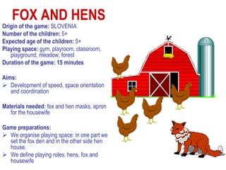 FOX AND HENS
Origin of the game: SLOVENIA
Number of the children: 5+
Expected age of the children: 5+
Playing space: gym, playroom, classroom,
   playground, meadow, forest
Duration of the game: 15 minutes

Aims:
 Development of speed, space orientation
   and coordination

Materials needed: fox and hen masks, apron
   for the housewife

Game preparations:
 We organise playing space: in one part we
  set the fox den and in the other side hen
  house.
 We define playing roles: hens, fox and
  housewife
 