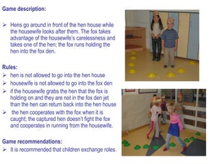 Game description:

 Hens go around in front of the hen house while
  the housewife looks after them. The fox takes
  advantage of the housewife’s carelessness and
  takes one of the hen; the fox runs holding the
  hen into the fox den.

Rules:
 hen is not allowed to go into the hen house
 housewife is not allowed to go into the fox den
 if the housewife grabs the hen that the fox is
   holding on and they are not in the fox den jet
   than the hen can return back into the hen house
 the hen cooperates with the fox when it is
   caught; the captured hen doesn’t fight the fox
   and cooperates in running from the housewife.

Game recommendations:
 It is recommended that children exchange roles.
 