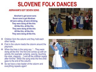 SLOVENE FOLK DANCES
         ABRAHAM'S GOT SEVEN SONS

               Abraham’s got seven sons
              Seven sons’s got Abraham
          All were eating, all were drinking,
            They were doing all like this:
                All like this, all like this
             They were doing all like this
                All like this, all like this
            They were doing all like this.

 Children form the column and they hold each
  other hands.
 First in the column leads the column around the
  playroom.
 When the lines in the song say: “…They were
  doing all like this” the first one comes up with an
  activity (for example: jumping, waving, touching
  the nose, clapping….) and all the children repeat
  after him/her. When the song ends the first child
  goes to the end of the column.
 So we have a new leader of the column and
  everything repeats again!
 