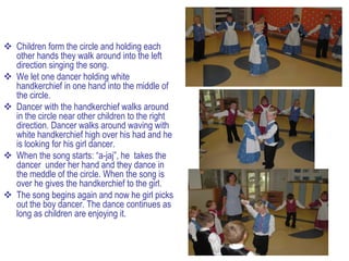 Children form the circle and holding each
  other hands they walk around into the left
  direction singing the song.
 We let one dancer holding white
  handkerchief in one hand into the middle of
  the circle.
 Dancer with the handkerchief walks around
  in the circle near other children to the right
  direction. Dancer walks around waving with
  white handkerchief high over his had and he
  is looking for his girl dancer.
 When the song starts: “a-jaj”, he takes the
  dancer under her hand and they dance in
  the meddle of the circle. When the song is
  over he gives the handkerchief to the girl.
 The song begins again and now he girl picks
  out the boy dancer. The dance continues as
  long as children are enjoying it.
 