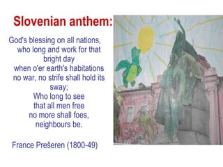 Slovenian anthem:
God's blessing on all nations,
  who long and work for that
          bright day
 when o'er earth's habitations
 no war, no strife shall hold its
             sway;
       Who long to see
       that all men free
      no more shall foes,
        neighbours be.

 France Prešeren (1800-49)
 
