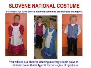 SLOVENE NATIONAL COSTUME
In Slovenia we have several national costumes according to the region.




   You will see our children dancing in a very simple Slovene
     national dress that is typical for our region of Ljubljana.
 