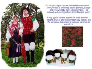 On this picture you can see the best known national
 costume that is presented around Slovenia, Europe
     and even world by many folk ensembles. This
 national costume origin from Upper Carniola region.

 A very typical Slovene addition for every Slovene
 national dress is Slovene carnation; you can see that
  the woman on this picture is holding a bunch of red
                       carnations.
 