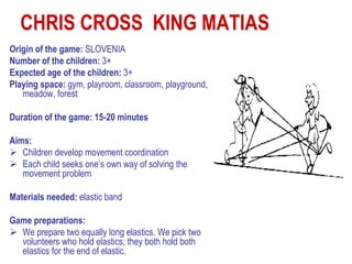 CHRIS CROSS KING MATIAS
Origin of the game: SLOVENIA
Number of the children: 3+
Expected age of the children: 3+
Playing space: gym, playroom, classroom, playground,
   meadow, forest

Duration of the game: 15-20 minutes

Aims:
 Children develop movement coordination
 Each child seeks one’s own way of solving the
   movement problem

Materials needed: elastic band

Game preparations:
 We prepare two equally long elastics. We pick two
  volunteers who hold elastics; they both hold both
  elastics for the end of elastic.
 