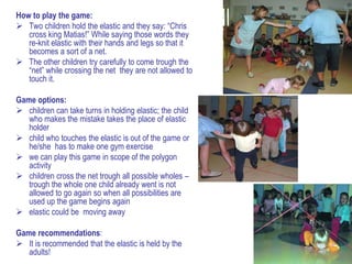 How to play the game:
 Two children hold the elastic and they say: “Chris
   cross king Matias!” While saying those words they
   re-knit elastic with their hands and legs so that it
   becomes a sort of a net.
 The other children try carefully to come trough the
   “net” while crossing the net they are not allowed to
   touch it.

Game options:
 children can take turns in holding elastic; the child
   who makes the mistake takes the place of elastic
   holder
 child who touches the elastic is out of the game or
   he/she has to make one gym exercise
 we can play this game in scope of the polygon
   activity
 children cross the net trough all possible wholes –
   trough the whole one child already went is not
   allowed to go again so when all possibilities are
   used up the game begins again
 elastic could be moving away

Game recommendations:
 It is recommended that the elastic is held by the
   adults!
 