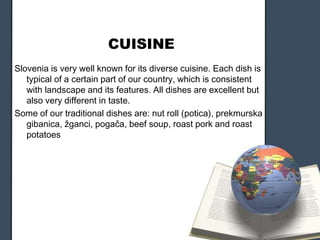 CUISINE
Slovenia is very well known for its diverse cuisine. Each dish is
typical of a certain part of our country, which is consistent
with landscape and its features. All dishes are excellent but
also very different in taste.
Some of our traditional dishes are: nut roll (potica), prekmurska
gibanica, žganci, pogača, beef soup, roast pork and roast
potatoes

 