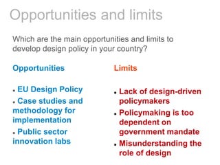 Opportunities and limits
Which are the main opportunities and limits to
develop design policy in your country?
Opportunities
 EU Design Policy
 Case studies and
methodology for
implementation
 Public sector
innovation labs
Limits
 Lack of design-driven
policymakers
 Policymaking is too
dependent on
government mandate
 Misunderstanding the
role of design
 