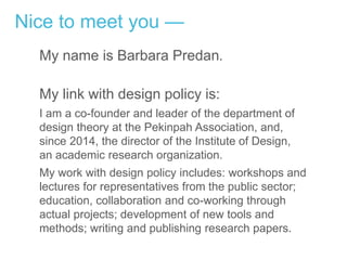 Nice to meet you —
My name is Barbara Predan.
My link with design policy is:
I am a co-founder and leader of the department of
design theory at the Pekinpah Association, and,
since 2014, the director of the Institute of Design,
an academic research organization.
My work with design policy includes: workshops and
lectures for representatives from the public sector;
education, collaboration and co-working through
actual projects; development of new tools and
methods; writing and publishing research papers.
 