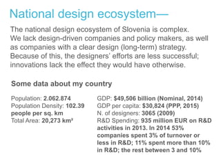 National design ecosystem—
Population: 2.062.874
Population Density: 102.39
people per sq. km
Total Area: 20,273 km²
GDP: $49,506 billion (Nominal, 2014)
GDP per capita: $30,824 (PPP, 2015)
N. of designers: 3065 (2009)
R&D Spending: 935 million EUR on R&D
activities in 2013. In 2014 53%
companies spent 3% of turnover or
less in R&D; 11% spent more than 10%
in R&D; the rest between 3 and 10%
Some data about my country
The national design ecosystem of Slovenia is complex.
We lack design-driven companies and policy makers, as well
as companies with a clear design (long-term) strategy.
Because of this, the designers’ efforts are less successful;
innovations lack the effect they would have otherwise.
 