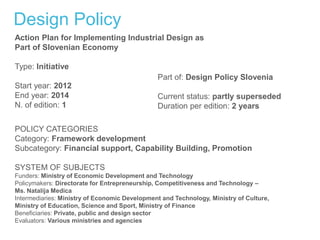 Design Policy
Action Plan for Implementing Industrial Design as
Part of Slovenian Economy
Type: Initiative
Start year: 2012
End year: 2014
N. of edition: 1
Part of: Design Policy Slovenia
Current status: partly superseded
Duration per edition: 2 years
POLICY CATEGORIES
Category: Framework development
Subcategory: Financial support, Capability Building, Promotion
SYSTEM OF SUBJECTS
Funders: Ministry of Economic Development and Technology
Policymakers: Directorate for Entrepreneurship, Competitiveness and Technology –
Ms. Natalija Medica
Intermediaries: Ministry of Economic Development and Technology, Ministry of Culture,
Ministry of Education, Science and Sport, Ministry of Finance
Beneficiaries: Private, public and design sector
Evaluators: Various ministries and agencies
 