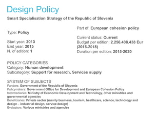Design Policy
Smart Specialisation Strategy of the Republic of Slovenia
Type: Policy
Start year: 2013
End year: 2015
N. of edition: 1
Part of: European cohesion policy
Current status: Current
Budget per edition: 2.256.408.438 Eur
(2016-2018)
Duration per edition: 2015-2020
POLICY CATEGORIES
Category: Human development
Subcategory: Support for research, Services supply
SYSTEM OF SUBJECTS
Funders: Government of the Republic of Slovenia
Policymakers: Government Office for Development and European Cohesion Policy
Intermediaries: Ministry of Economic Development and Technology, other ministries and
governmental agencies
Beneficiaries: Private sector (mainly business, tourism, healthcare, science, technology and
design – industrial design, service design)
Evaluators: Various ministries and agencies
 