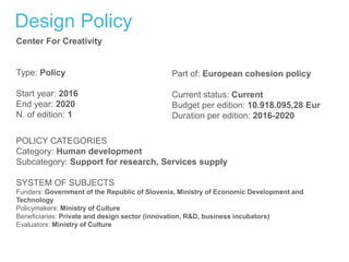 Design Policy
Center For Creativity
Type: Policy
Start year: 2016
End year: 2020
N. of edition: 1
Part of: European cohesion policy
Current status: Current
Budget per edition: 10.918.095,28 Eur
Duration per edition: 2016-2020
POLICY CATEGORIES
Category: Human development
Subcategory: Support for research, Services supply
SYSTEM OF SUBJECTS
Funders: Government of the Republic of Slovenia, Ministry of Economic Development and
Technology
Policymakers: Ministry of Culture
Beneficiaries: Private and design sector (innovation, R&D, business incubators)
Evaluators: Ministry of Culture
 