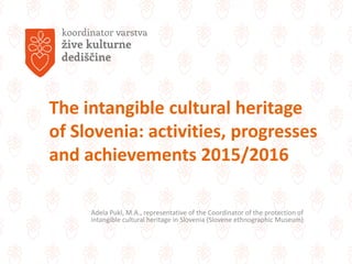 The intangible cultural heritage
of Slovenia: activities, progresses
and achievements 2015/2016
Adela Pukl, M.A., representative of the Coordinator of the protection of
intangible cultural heritage in Slovenia (Slovene ethnographic Museum)
 