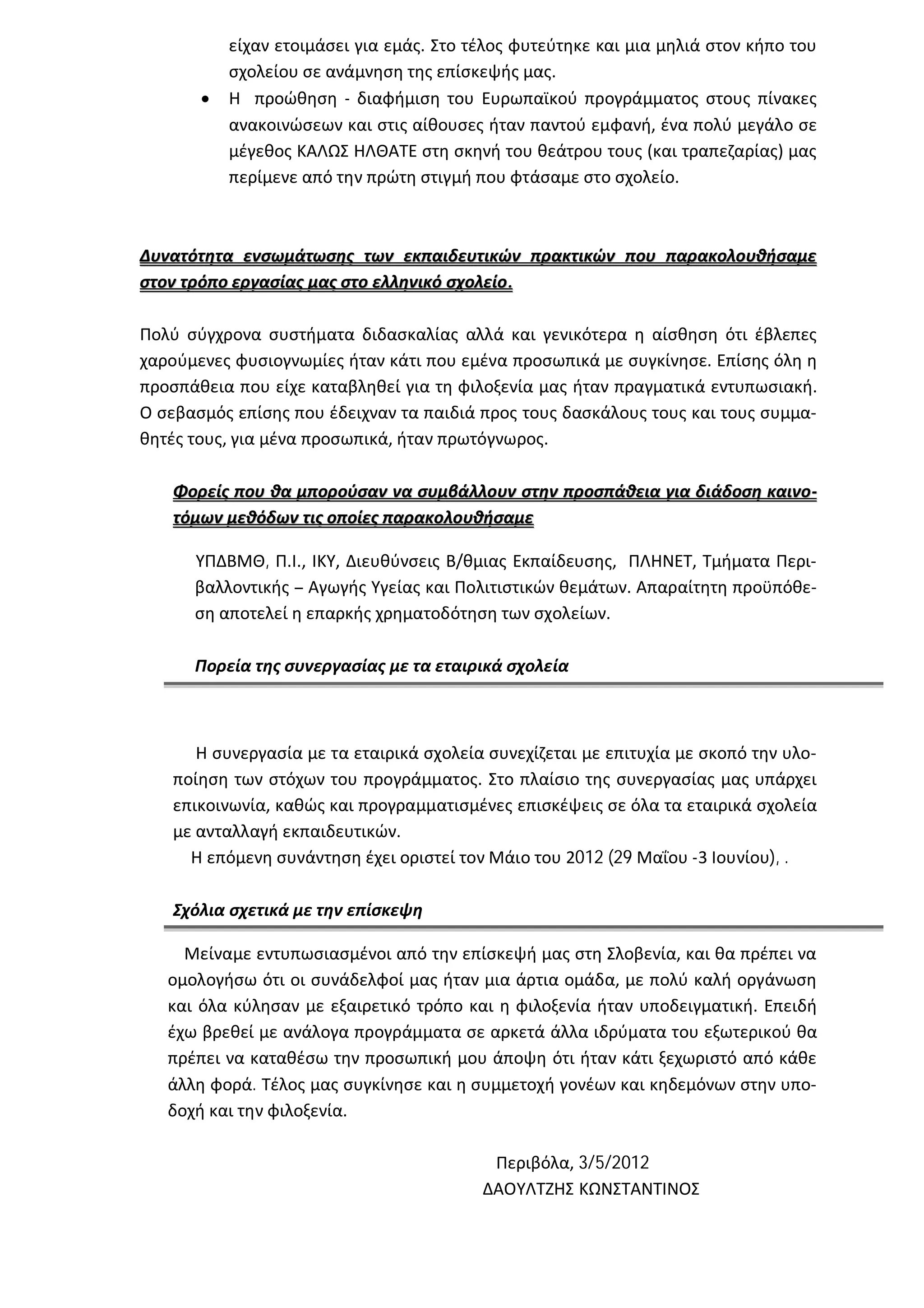 είχαν ετοιμάσει για εμάς. Στο τέλος φυτεύτηκε και μια μηλιά στον κήπο του
           σχολείου σε ανάμνηση της επίσκεψής μας.
          Η προώθηση - διαφήμιση του Ευρωπαϊκού προγράμματος στους πίνακες
           ανακοινώσεων και στις αίθουσες ήταν παντού εμφανή, ένα πολύ μεγάλο σε
           μέγεθος ΚΑΛΩΣ ΗΛΘΑΤΕ στη σκηνή του θεάτρου τους (και τραπεζαρίας) μας
           περίμενε από την πρώτη στιγμή που φτάσαμε στο σχολείο.



Δυνατότητα ενσωμάτωσης των εκπαιδευτικών πρακτικών που παρακολουθήσαμε
στον τρόπο εργασίας μας στο ελληνικό σχολείο.

Πολύ σύγχρονα συστήματα διδασκαλίας αλλά και γενικότερα η αίσθηση ότι έβλεπες
χαρούμενες φυσιογνωμίες ήταν κάτι που εμένα προσωπικά με συγκίνησε. Επίσης όλη η
προσπάθεια που είχε καταβληθεί για τη φιλοξενία μας ήταν πραγματικά εντυπωσιακή.
Ο σεβασμός επίσης που έδειχναν τα παιδιά προς τους δασκάλους τους και τους συμμα-
θητές τους, για μένα προσωπικά, ήταν πρωτόγνωρος.

   Φορείς που θα μπορούσαν να συμβάλλουν στην προσπάθεια για διάδοση καινο-
   τόμων μεθόδων τις οποίες παρακολουθήσαμε

      ΥΠΔΒΜΘ, Π.Ι., ΙΚΥ, Διευθύνσεις Β/θμιας Εκπαίδευσης, ΠΛΗΝΕΤ, Τμήματα Περι-
      βαλλοντικής – Αγωγής Υγείας και Πολιτιστικών θεμάτων. Απαραίτητη προϋπόθε-
      ση αποτελεί η επαρκής χρηματοδότηση των σχολείων.

      Πορεία της συνεργασίας με τα εταιρικά σχολεία



      Η συνεργασία με τα εταιρικά σχολεία συνεχίζεται με επιτυχία με σκοπό την υλο-
   ποίηση των στόχων του προγράμματος. Στο πλαίσιο της συνεργασίας μας υπάρχει
   επικοινωνία, καθώς και προγραμματισμένες επισκέψεις σε όλα τα εταιρικά σχολεία
   με ανταλλαγή εκπαιδευτικών.
     Η επόμενη συνάντηση έχει οριστεί τον Μάιο του 2012 (29 Μαΐου -3 Ιουνίου), .

   Σχόλια σχετικά με την επίσκεψη

     Μείναμε εντυπωσιασμένοι από την επίσκεψή μας στη Σλοβενία, και θα πρέπει να
   ομολογήσω ότι οι συνάδελφοί μας ήταν μια άρτια ομάδα, με πολύ καλή οργάνωση
   και όλα κύλησαν με εξαιρετικό τρόπο και η φιλοξενία ήταν υποδειγματική. Επειδή
   έχω βρεθεί με ανάλογα προγράμματα σε αρκετά άλλα ιδρύματα του εξωτερικού θα
   πρέπει να καταθέσω την προσωπική μου άποψη ότι ήταν κάτι ξεχωριστό από κάθε
   άλλη φορά. Τέλος μας συγκίνησε και η συμμετοχή γονέων και κηδεμόνων στην υπο-
   δοχή και την φιλοξενία.

                                           Περιβόλα, 3/5/2012
                                          ΔΑΟΥΛΤΖΗΣ ΚΩΝΣΤΑΝΤΙΝΟΣ
 