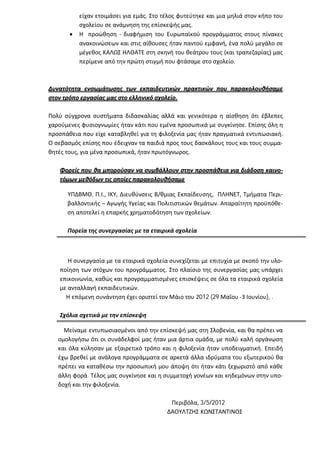 είχαν ετοιμάσει για εμάς. Στο τέλος φυτεύτηκε και μια μηλιά στον κήπο του
           σχολείου σε ανάμνηση της επίσκεψής μας.
          Η προώθηση - διαφήμιση του Ευρωπαϊκού προγράμματος στους πίνακες
           ανακοινώσεων και στις αίθουσες ήταν παντού εμφανή, ένα πολύ μεγάλο σε
           μέγεθος ΚΑΛΩΣ ΗΛΘΑΤΕ στη σκηνή του θεάτρου τους (και τραπεζαρίας) μας
           περίμενε από την πρώτη στιγμή που φτάσαμε στο σχολείο.



Δυνατότητα ενσωμάτωσης των εκπαιδευτικών πρακτικών που παρακολουθήσαμε
στον τρόπο εργασίας μας στο ελληνικό σχολείο.

Πολύ σύγχρονα συστήματα διδασκαλίας αλλά και γενικότερα η αίσθηση ότι έβλεπες
χαρούμενες φυσιογνωμίες ήταν κάτι που εμένα προσωπικά με συγκίνησε. Επίσης όλη η
προσπάθεια που είχε καταβληθεί για τη φιλοξενία μας ήταν πραγματικά εντυπωσιακή.
Ο σεβασμός επίσης που έδειχναν τα παιδιά προς τους δασκάλους τους και τους συμμα-
θητές τους, για μένα προσωπικά, ήταν πρωτόγνωρος.

   Φορείς που θα μπορούσαν να συμβάλλουν στην προσπάθεια για διάδοση καινο-
   τόμων μεθόδων τις οποίες παρακολουθήσαμε

      ΥΠΔΒΜΘ, Π.Ι., ΙΚΥ, Διευθύνσεις Β/θμιας Εκπαίδευσης, ΠΛΗΝΕΤ, Τμήματα Περι-
      βαλλοντικής – Αγωγής Υγείας και Πολιτιστικών θεμάτων. Απαραίτητη προϋπόθε-
      ση αποτελεί η επαρκής χρηματοδότηση των σχολείων.

      Πορεία της συνεργασίας με τα εταιρικά σχολεία



      Η συνεργασία με τα εταιρικά σχολεία συνεχίζεται με επιτυχία με σκοπό την υλο-
   ποίηση των στόχων του προγράμματος. Στο πλαίσιο της συνεργασίας μας υπάρχει
   επικοινωνία, καθώς και προγραμματισμένες επισκέψεις σε όλα τα εταιρικά σχολεία
   με ανταλλαγή εκπαιδευτικών.
     Η επόμενη συνάντηση έχει οριστεί τον Μάιο του 2012 (29 Μαΐου -3 Ιουνίου), .

   Σχόλια σχετικά με την επίσκεψη

     Μείναμε εντυπωσιασμένοι από την επίσκεψή μας στη Σλοβενία, και θα πρέπει να
   ομολογήσω ότι οι συνάδελφοί μας ήταν μια άρτια ομάδα, με πολύ καλή οργάνωση
   και όλα κύλησαν με εξαιρετικό τρόπο και η φιλοξενία ήταν υποδειγματική. Επειδή
   έχω βρεθεί με ανάλογα προγράμματα σε αρκετά άλλα ιδρύματα του εξωτερικού θα
   πρέπει να καταθέσω την προσωπική μου άποψη ότι ήταν κάτι ξεχωριστό από κάθε
   άλλη φορά. Τέλος μας συγκίνησε και η συμμετοχή γονέων και κηδεμόνων στην υπο-
   δοχή και την φιλοξενία.

                                           Περιβόλα, 3/5/2012
                                          ΔΑΟΥΛΤΖΗΣ ΚΩΝΣΤΑΝΤΙΝΟΣ
 