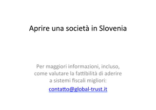 Aprire	
  una	
  società	
  in	
  Slovenia	
  
	
  
	
  
Per	
  maggiori	
  informazioni,	
  incluso,	
  
come	
  valutare	
  la	
  fa8bilità	
  di	
  aderire	
  
a	
  sistemi	
  ﬁscali	
  migliori:	
  
conta=o@global-­‐trust.it	
  
	
  
 