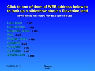 Click to one of them of WEB address below to to look up a slideshow about a Slovenian land ,[object Object],[object Object],[object Object],[object Object],[object Object],[object Object],[object Object],[object Object],[object Object],9 MB 7 MB 5 MB 3 MB 8 MB 4 MB 8 MB 5 MB 7 MB Downloading files below may take some minutes. 