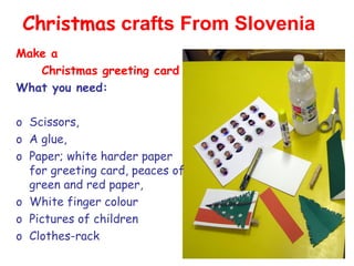 Christmas crafts From Slovenia
Make a
   Christmas greeting card
What you need:

o Scissors,
o A glue,
o Paper; white harder paper
  for greeting card, peaces of
  green and red paper,
o White finger colour
o Pictures of children
o Clothes-rack
 