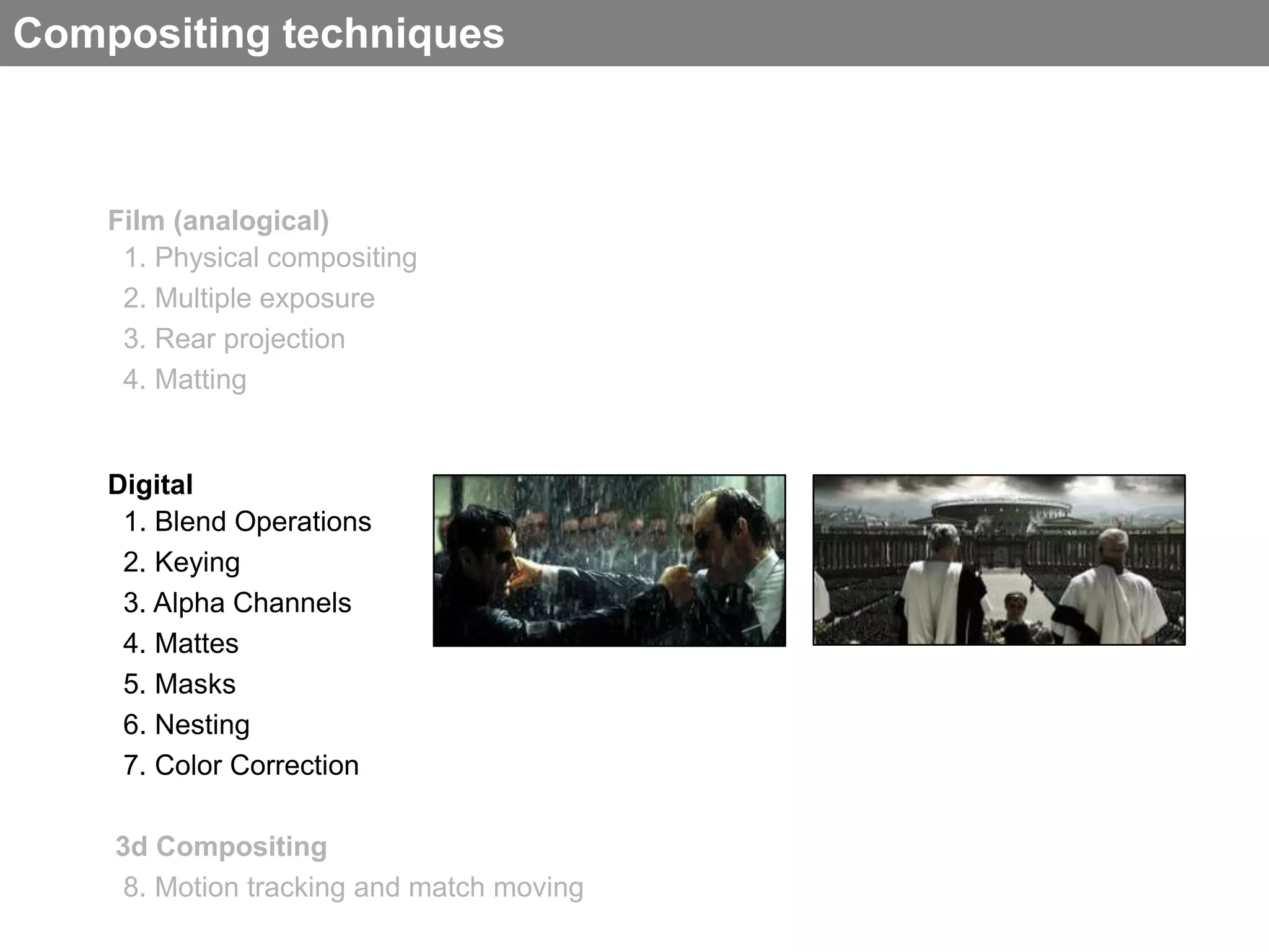 Compositing techniques



    Film (analogical)
     1. Physical compositing
     2. Multiple exposure
     3. Rear projection
     4. Matting


    Digital
     1. Blend Operations
     2. Keying
     3. Alpha Channels
     4. Mattes
     5. Masks
     6. Nesting
     7. Color Correction

    3d Compositing
     8. Motion tracking and match moving
 