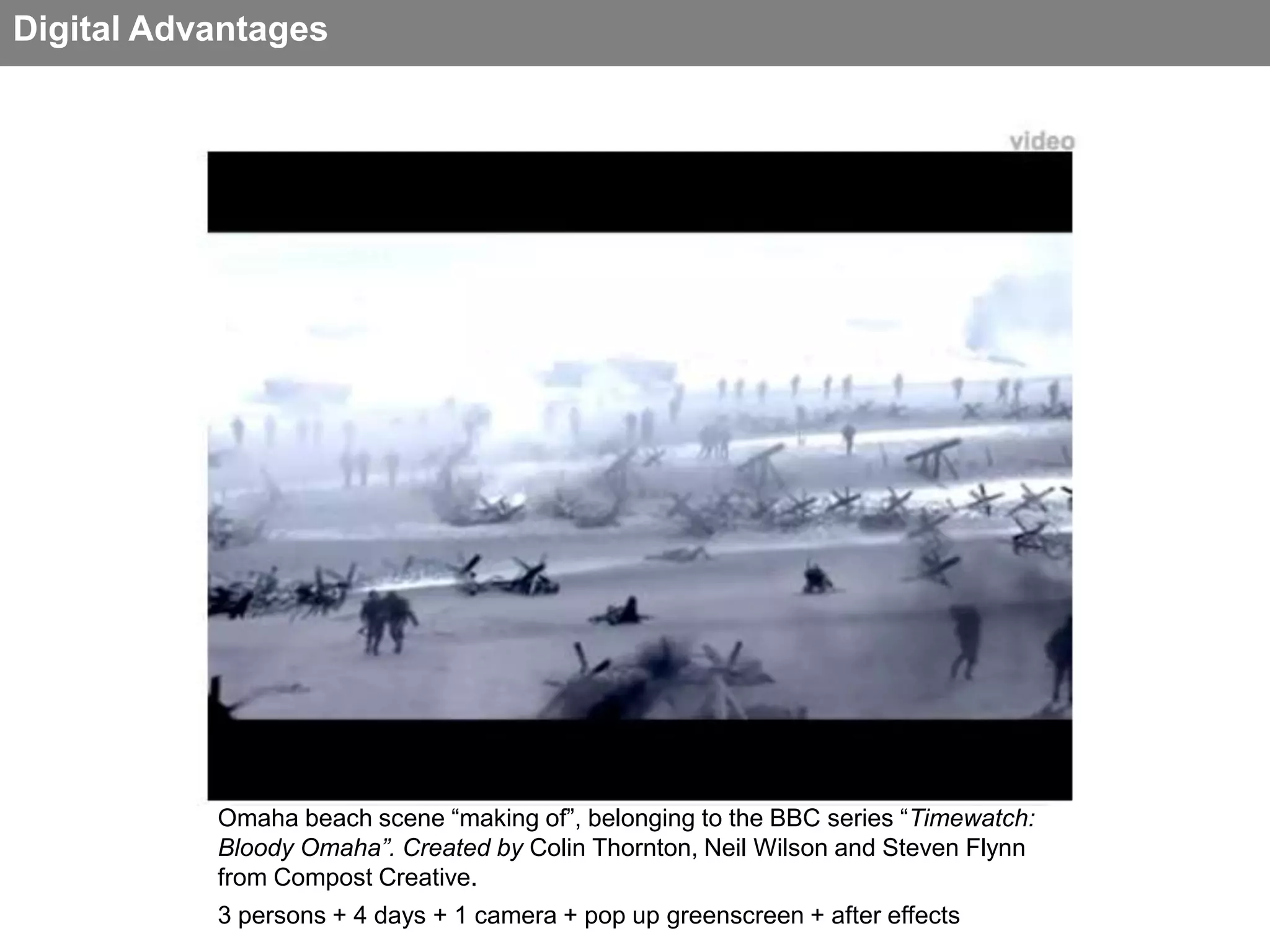 Digital Advantages


                                                                                video




           Omaha beach scene “making of”, belonging to the BBC series “Timewatch:
           Bloody Omaha”. Created by Colin Thornton, Neil Wilson and Steven Flynn
           from Compost Creative.
           3 persons + 4 days + 1 camera + pop up greenscreen + after effects
 