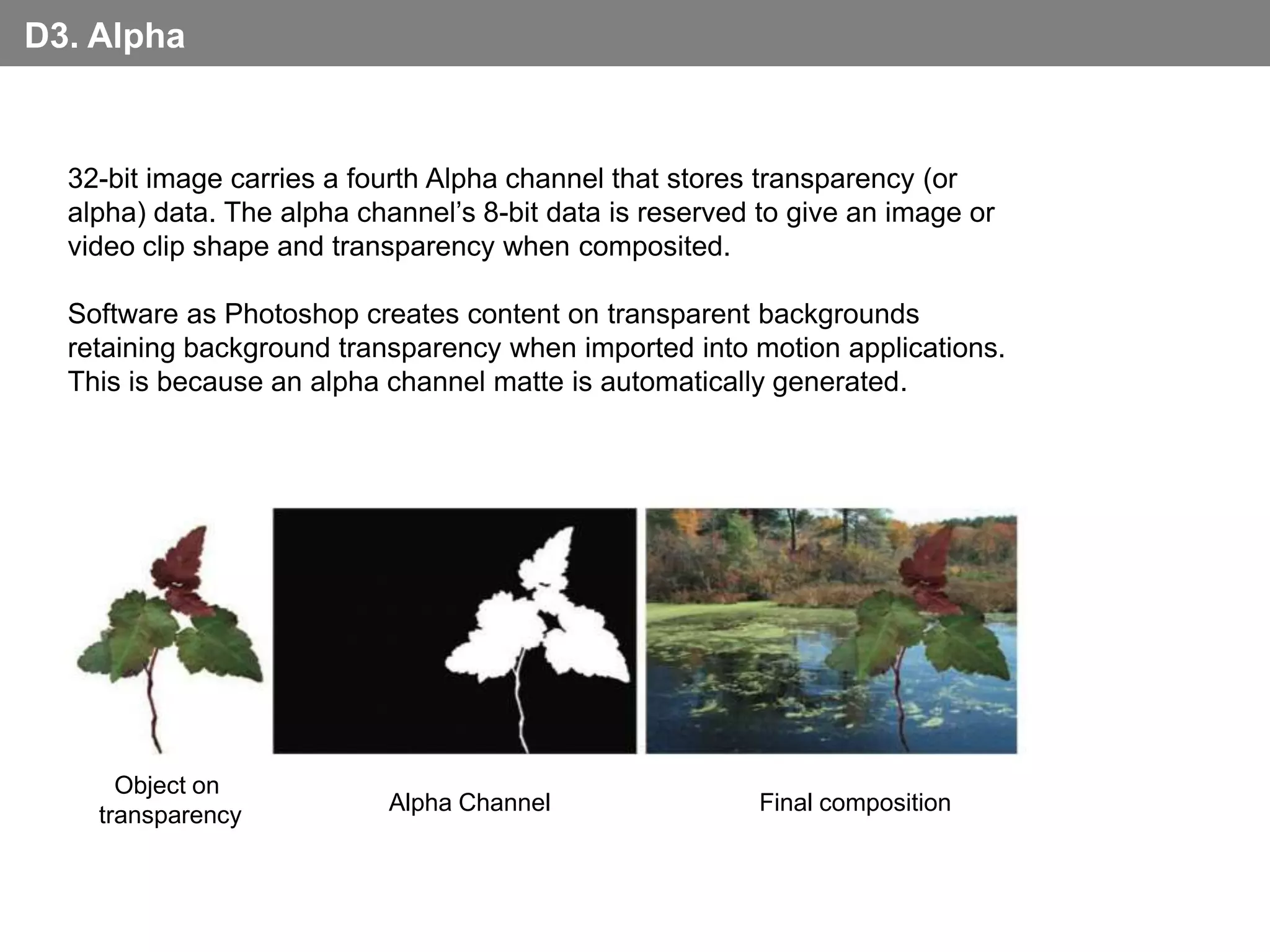 D3. Alpha


  32-bit image carries a fourth Alpha channel that stores transparency (or
  alpha) data. The alpha channel’s 8-bit data is reserved to give an image or
  video clip shape and transparency when composited.

  Software as Photoshop creates content on transparent backgrounds
  retaining background transparency when imported into motion applications.
  This is because an alpha channel matte is automatically generated.




      Object on
                           Alpha Channel                 Final composition
    transparency
 