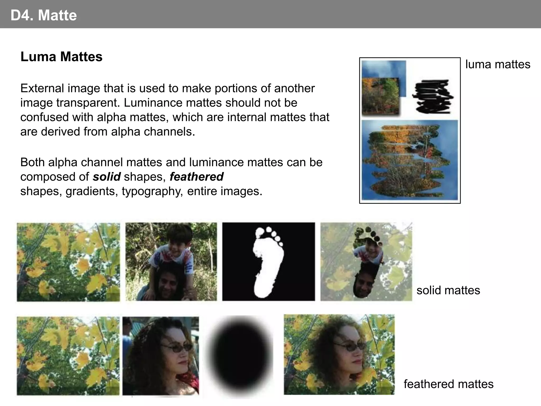 D4. Matte

 Luma Mattes
                                                                         luma mattes
 External image that is used to make portions of another
 image transparent. Luminance mattes should not be
 confused with alpha mattes, which are internal mattes that
 are derived from alpha channels.

 Both alpha channel mattes and luminance mattes can be
 composed of solid shapes, feathered
 shapes, gradients, typography, entire images.




                                                                solid mattes




                                                              feathered mattes
 