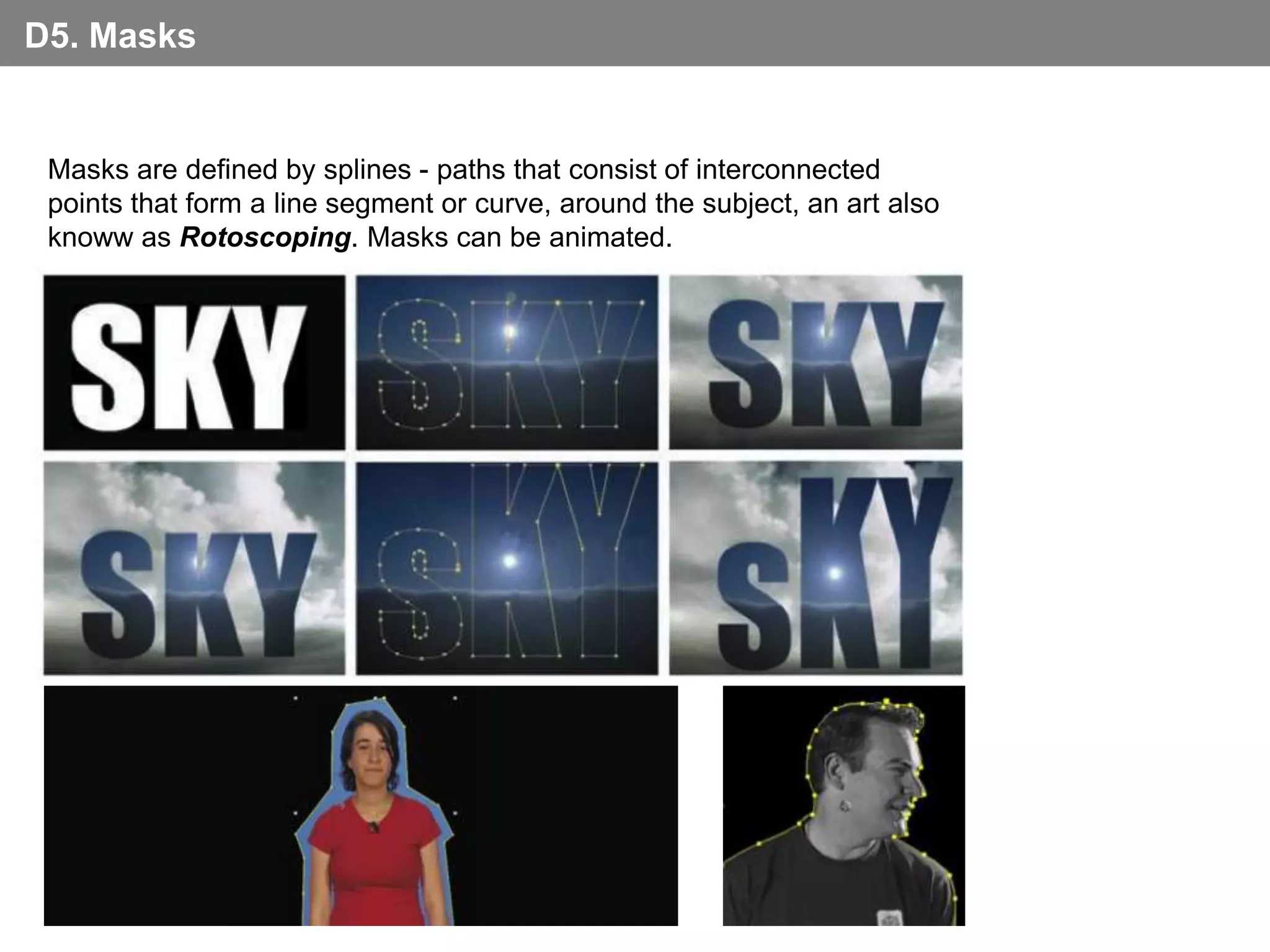 D5. Masks


 Masks are defined by splines - paths that consist of interconnected
 points that form a line segment or curve, around the subject, an art also
 knoww as Rotoscoping. Masks can be animated.
 