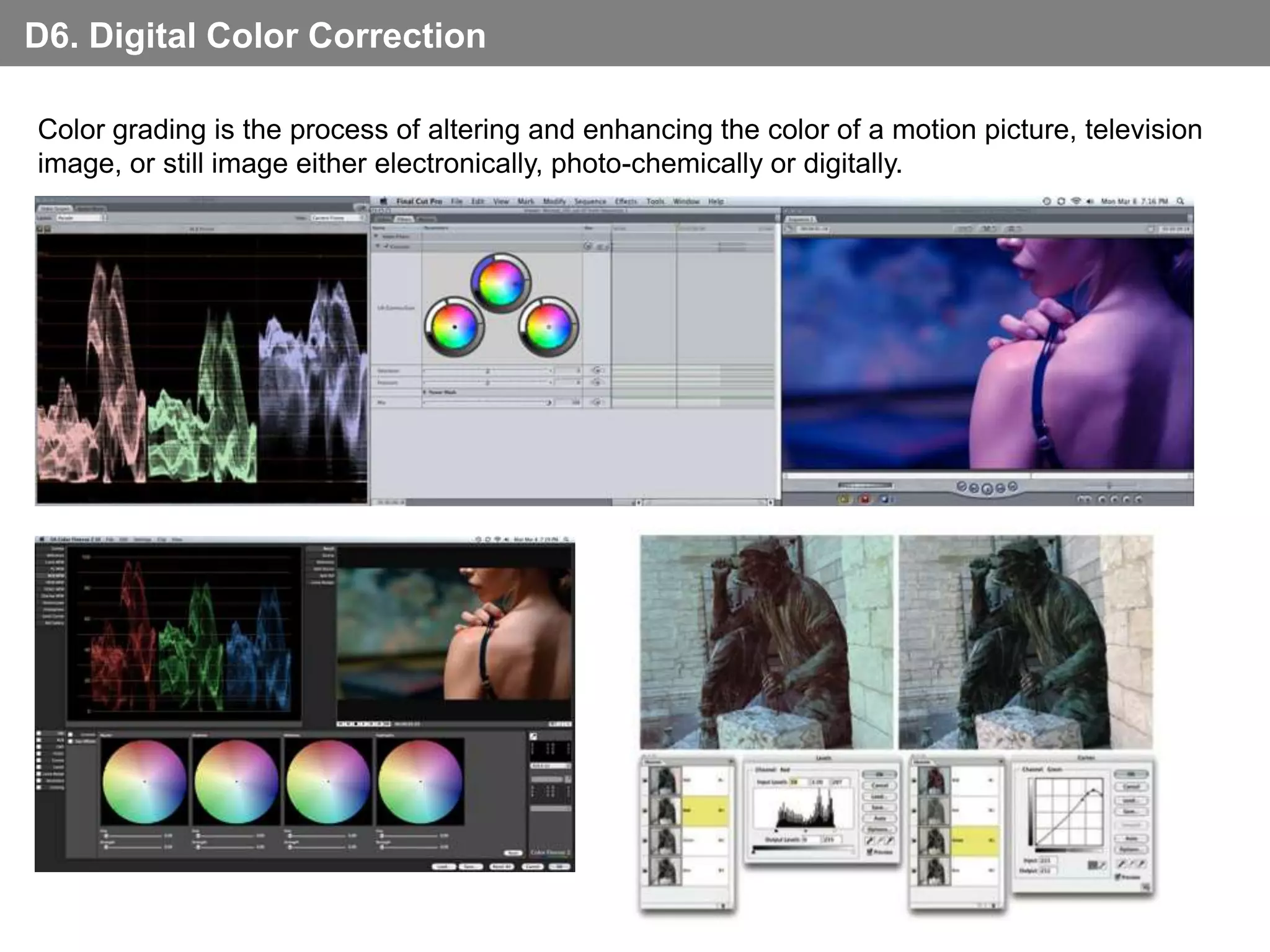 D6. Digital Color Correction

Color grading is the process of altering and enhancing the color of a motion picture, television
image, or still image either electronically, photo-chemically or digitally.
 