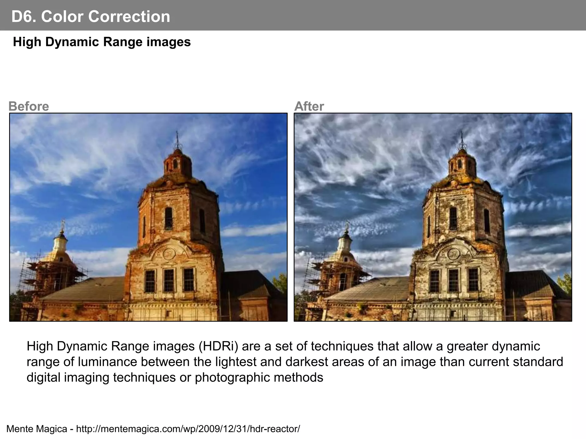 D6. Color Correction
 High Dynamic Range images



Before                                                        After




    High Dynamic Range images (HDRi) are a set of techniques that allow a greater dynamic
    range of luminance between the lightest and darkest areas of an image than current standard
    digital imaging techniques or photographic methods


Mente Magica - http://mentemagica.com/wp/2009/12/31/hdr-reactor/
 