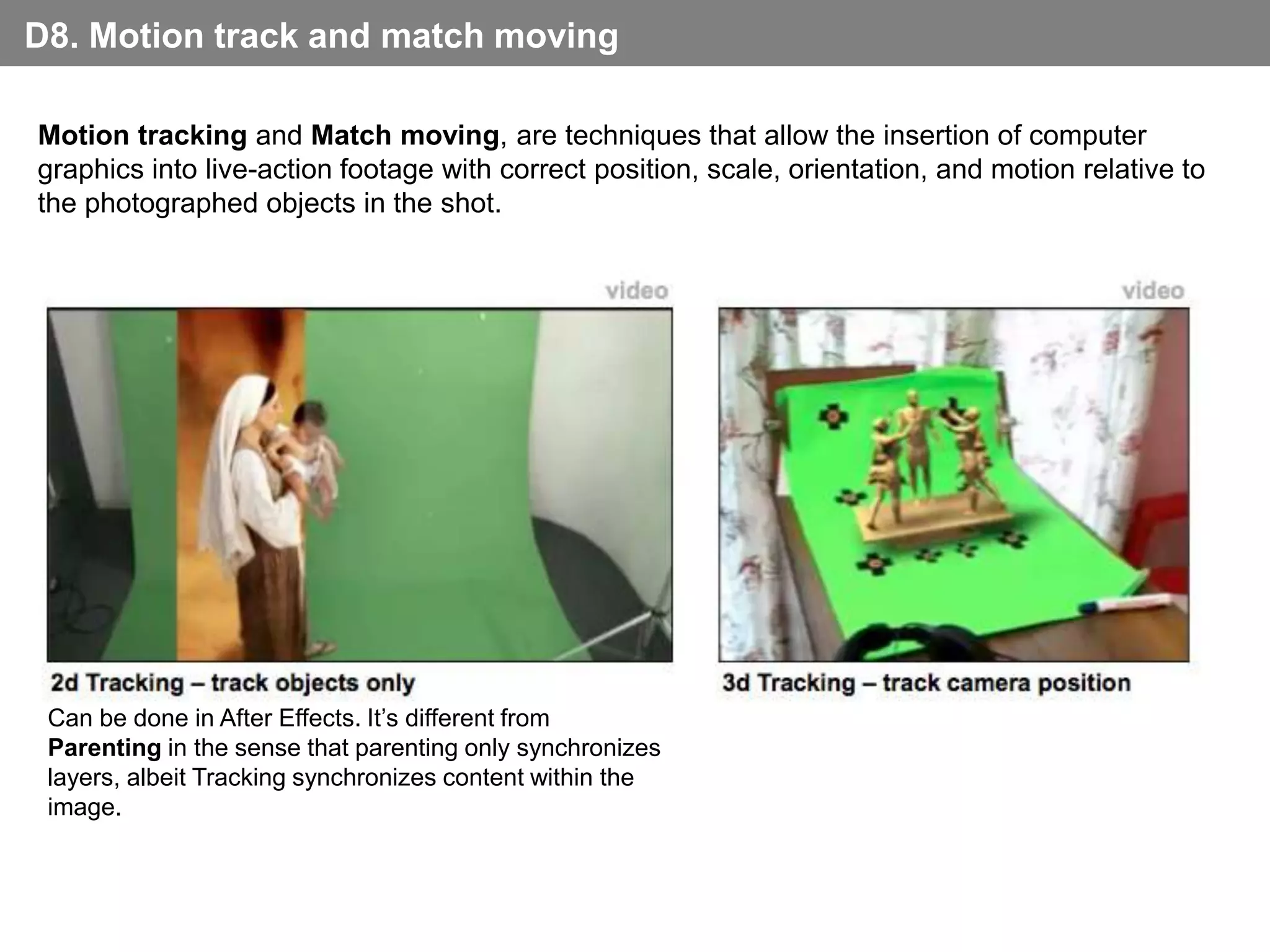 D8. Motion track and match moving

Motion tracking and Match moving, are techniques that allow the insertion of computer
graphics into live-action footage with correct position, scale, orientation, and motion relative to
the photographed objects in the shot.

                                                    video                                     video




 2d Tracking – track objects only                           3d Tracking – track camera position
 Can be done in After Effects. It’s different from
 Parenting in the sense that parenting only synchronizes
 layers, albeit Tracking synchronizes content within the
 image.
 