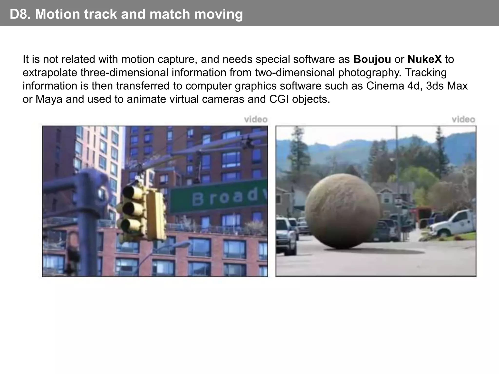 D8. Motion track and match moving


 It is not related with motion capture, and needs special software as Boujou or NukeX to
 extrapolate three-dimensional information from two-dimensional photography. Tracking
 information is then transferred to computer graphics software such as Cinema 4d, 3ds Max
 or Maya and used to animate virtual cameras and CGI objects.
                                          video                                        video
 