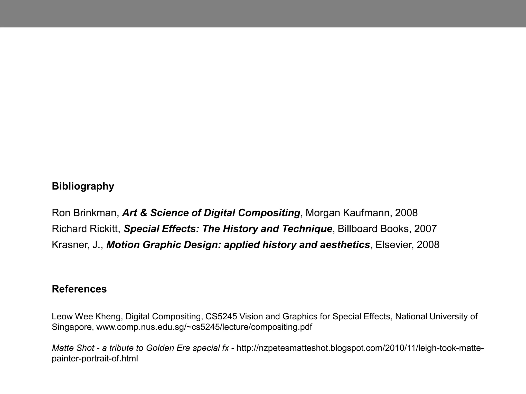 Bibliography

Ron Brinkman, Art & Science of Digital Compositing, Morgan Kaufmann, 2008
Richard Rickitt, Special Effects: The History and Technique, Billboard Books, 2007
Krasner, J., Motion Graphic Design: applied history and aesthetics, Elsevier, 2008



References

Leow Wee Kheng, Digital Compositing, CS5245 Vision and Graphics for Special Effects, National University of
Singapore, www.comp.nus.edu.sg/~cs5245/lecture/compositing.pdf

Matte Shot - a tribute to Golden Era special fx - http://nzpetesmatteshot.blogspot.com/2010/11/leigh-took-matte-
painter-portrait-of.html
 