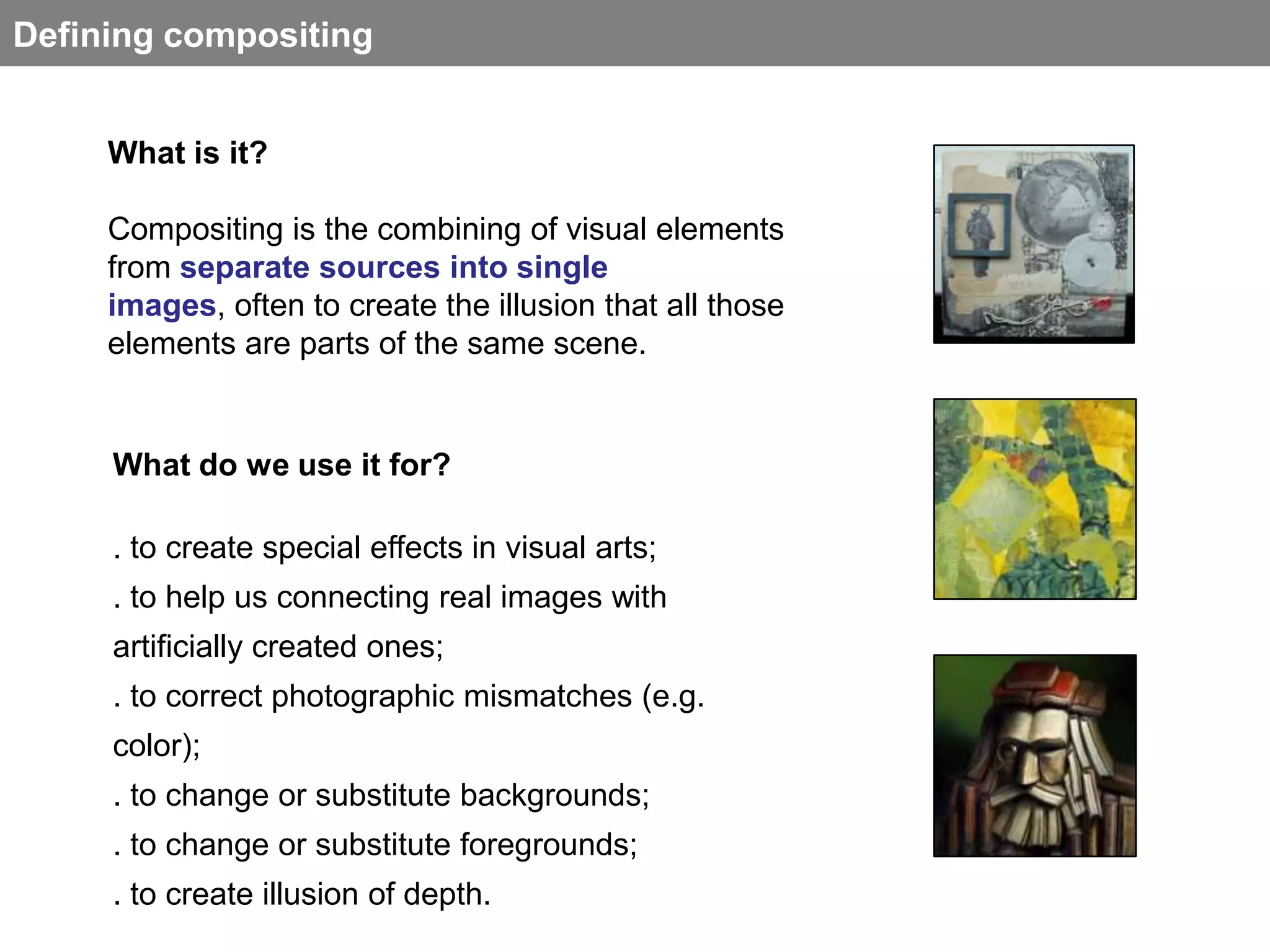 Defining compositing


     What is it?

     Compositing is the combining of visual elements
     from separate sources into single
     images, often to create the illusion that all those
     elements are parts of the same scene.


     What do we use it for?

     . to create special effects in visual arts;
     . to help us connecting real images with
     artificially created ones;
     . to correct photographic mismatches (e.g.
     color);
     . to change or substitute backgrounds;
     . to change or substitute foregrounds;
     . to create illusion of depth.
 