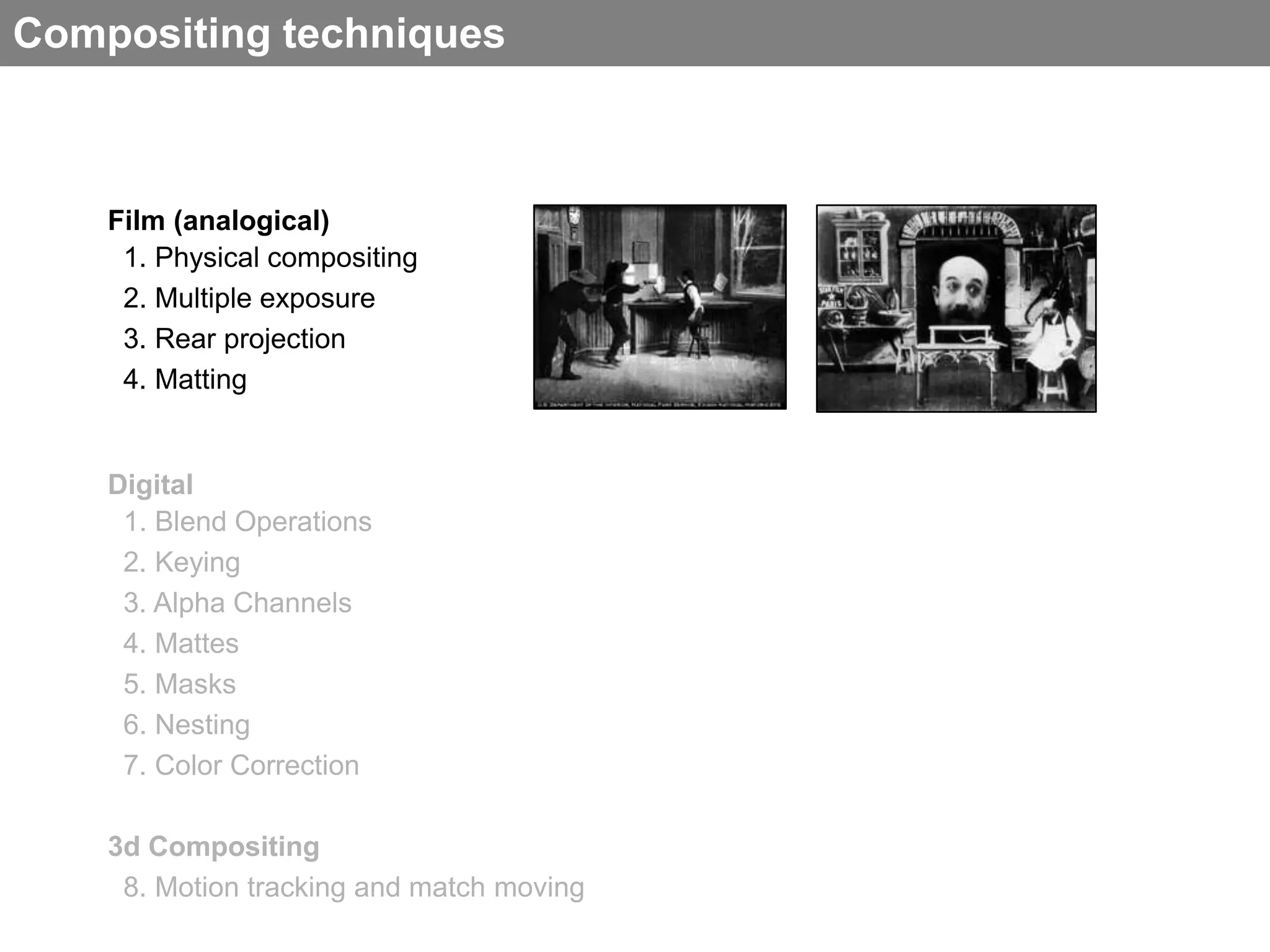 Compositing techniques



    Film (analogical)
     1. Physical compositing
     2. Multiple exposure
     3. Rear projection
     4. Matting


    Digital
     1. Blend Operations
     2. Keying
     3. Alpha Channels
     4. Mattes
     5. Masks
     6. Nesting
     7. Color Correction

    3d Compositing
     8. Motion tracking and match moving
 