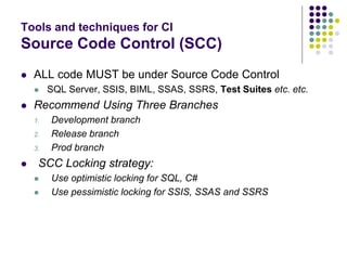 Tools and techniques for CI
Source Code Control (SCC)
 ALL code MUST be under Source Code Control
 SQL Server, SSIS, BIML, SSAS, SSRS, Test Suites etc. etc.
 Recommend Using Three Branches
1. Development branch
2. Release branch
3. Prod branch
 SCC Locking strategy:
 Use optimistic locking for SQL, C#
 Use pessimistic locking for SSIS, SSAS and SSRS
 