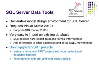 SQL Server Data Tools
 Declarative model design environment for SQL Server
 Requires Visual Studio 2012+
 Supports SQL Server 2005+
 Very easy to import an existing database
 Must replace hard-coded database names with variables
 Add references to other databases and setup SQLCmd variables
 Don’t upgrade VSDT projects
 Instead start a new SSDT project and import a deployed
database instance
 Then transfer over pre- and post-deploy scripts
 