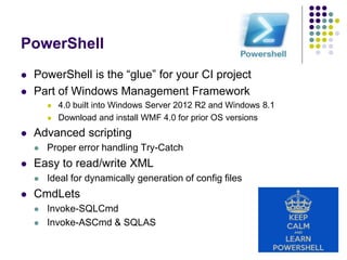 PowerShell
 PowerShell is the “glue” for your CI project
 Part of Windows Management Framework
 4.0 built into Windows Server 2012 R2 and Windows 8.1
 Download and install WMF 4.0 for prior OS versions
 Advanced scripting
 Proper error handling Try-Catch
 Easy to read/write XML
 Ideal for dynamically generation of config files
 CmdLets
 Invoke-SQLCmd
 Invoke-ASCmd & SQLAS
 