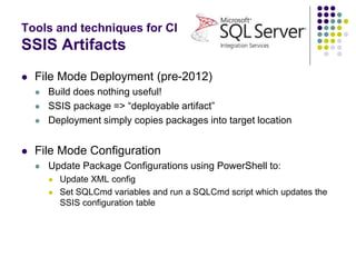 Tools and techniques for CI
SSIS Artifacts
 File Mode Deployment (pre-2012)
 Build does nothing useful!
 SSIS package => “deployable artifact”
 Deployment simply copies packages into target location
 File Mode Configuration
 Update Package Configurations using PowerShell to:
 Update XML config
 Set SQLCmd variables and run a SQLCmd script which updates the
SSIS configuration table
 